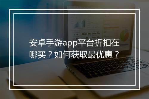 安卓手游app平台折扣在哪买?如何获取最优惠?