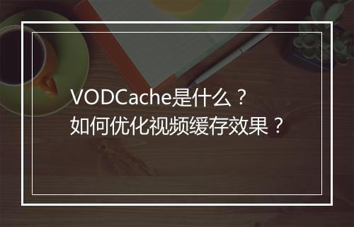 VODCache是什么?如何优化视频缓存效果?
