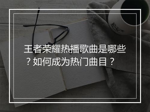 王者荣耀热播歌曲是哪些？如何成为热门曲目？