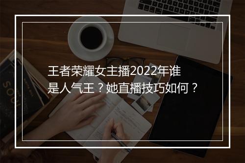 王者荣耀女主播2022年谁是人气王？她直播技巧如何？