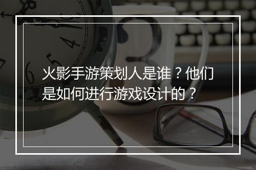 火影手游策划人是谁？他们是如何进行游戏设计的？