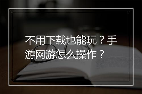 不用下载也能玩？手游网游怎么操作？