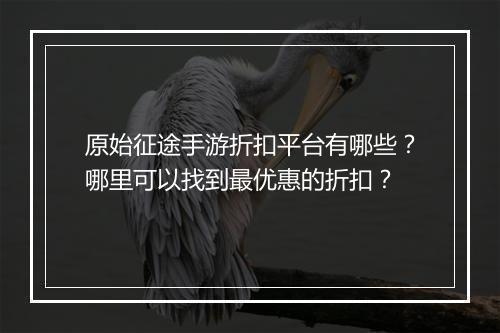 原始征途手游折扣平台有哪些?哪里可以找到最优惠的折扣?