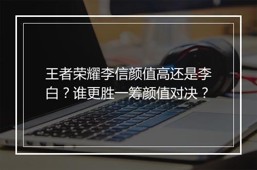 王者荣耀李信颜值高还是李白？谁更胜一筹颜值对决？