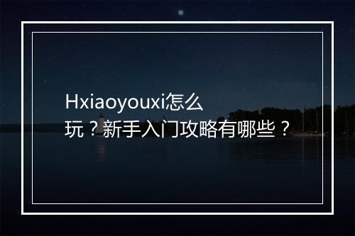 Hxiaoyouxi怎么玩?新手入门攻略有哪些?