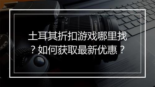 土耳其折扣游戏哪里找?如何获取最新优惠?