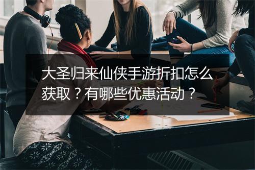 大圣归来仙侠手游折扣怎么获取？有哪些优惠活动？