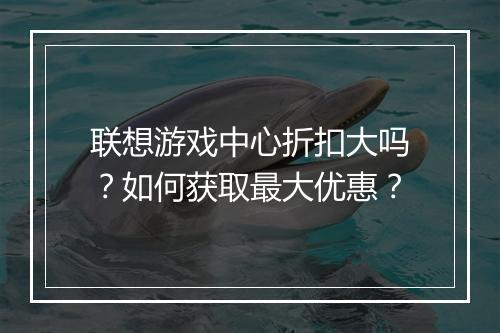 联想游戏中心折扣大吗？如何获取最大优惠？