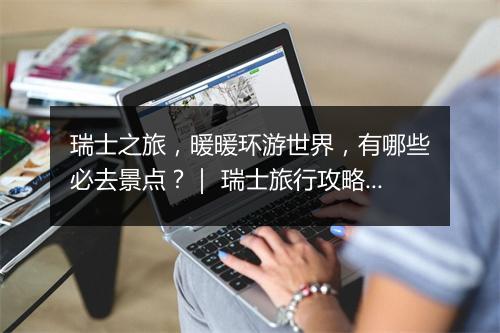 瑞士之旅，暖暖环游世界，有哪些必去景点？｜ 瑞士旅行攻略分享