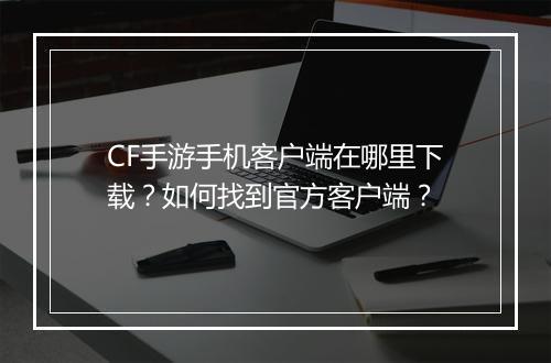 CF手游手机客户端在哪里下载？如何找到官方客户端？