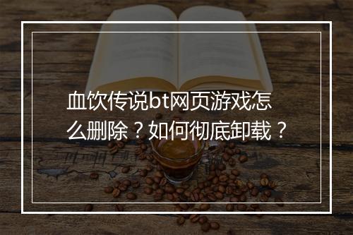 血饮传说bt网页游戏怎么删除?如何彻底卸载?
