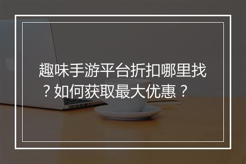 趣味手游平台折扣哪里找？如何获取最大优惠？