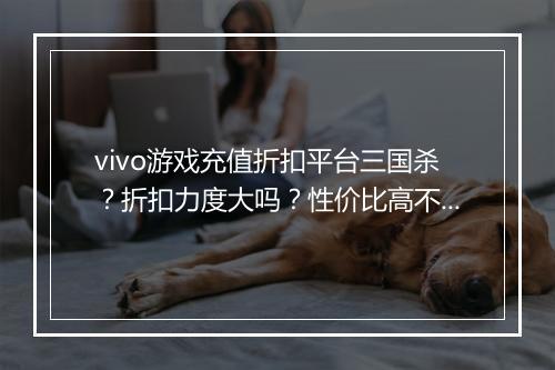 vivo游戏充值折扣平台三国杀？折扣力度大吗？性价比高不高？