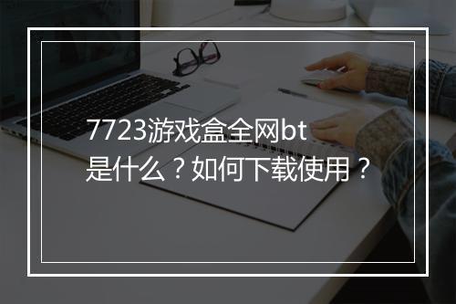 7723游戏盒全网bt是什么?如何下载使用?