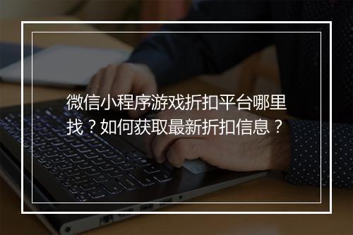 微信小程序游戏折扣平台哪里找?如何获取最新折扣信息?