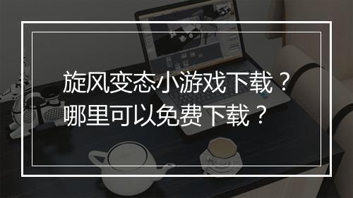 旋风变态小游戏下载？哪里可以免费下载？