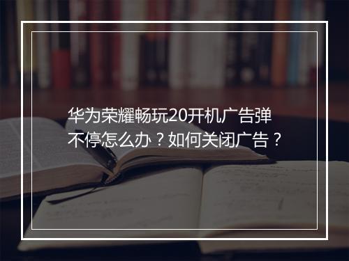 华为荣耀畅玩20开机广告弹不停怎么办？如何关闭广告？