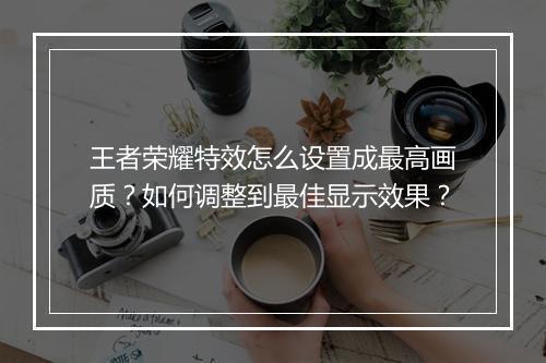 王者荣耀特效怎么设置成最高画质？如何调整到最佳显示效果？
