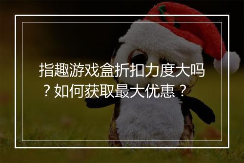 指趣游戏盒折扣力度大吗?如何获取最大优惠?