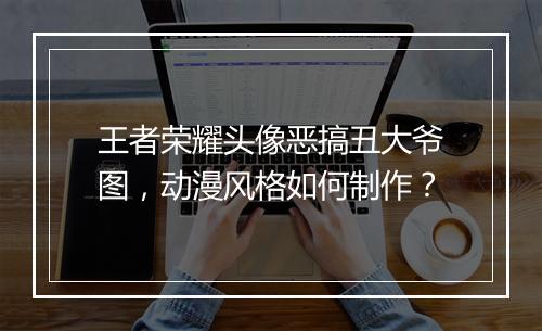 王者荣耀头像恶搞丑大爷图，动漫风格如何制作？