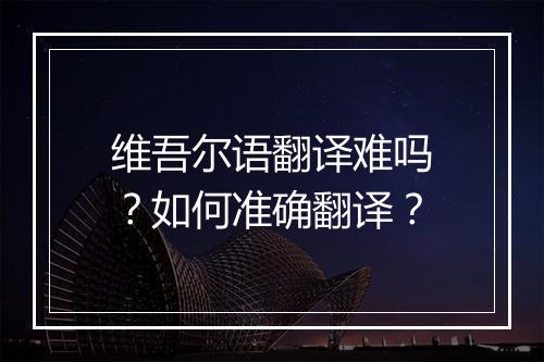 维吾尔语翻译难吗?如何准确翻译?