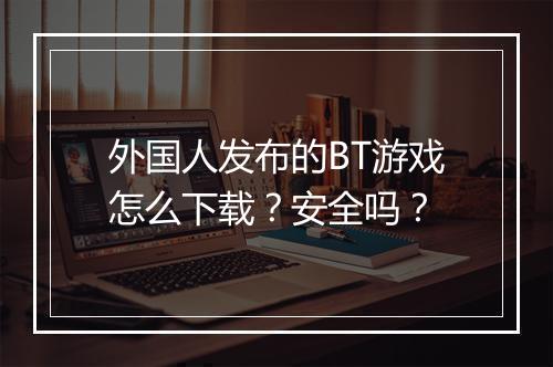 外国人发布的BT游戏怎么下载?安全吗?