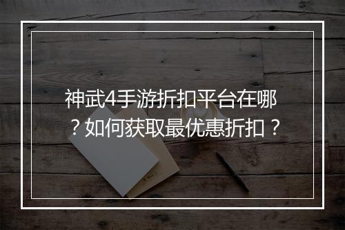 神武4手游折扣平台在哪?如何获取最优惠折扣?