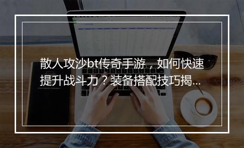 散人攻沙bt传奇手游，如何快速提升战斗力？装备搭配技巧揭秘？
