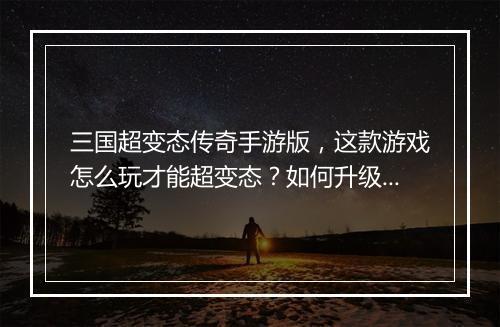 三国超变态传奇手游版,这款游戏怎么玩才能超变态?如何升级?