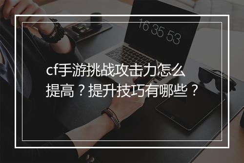 cf手游挑战攻击力怎么提高？提升技巧有哪些？
