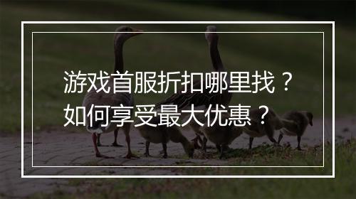 游戏首服折扣哪里找?如何享受最大优惠?