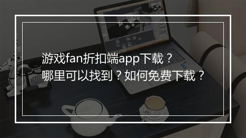 游戏fan折扣端app下载?哪里可以找到?如何免费下载?