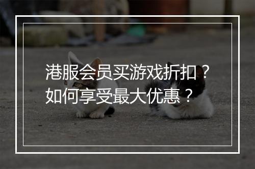 港服会员买游戏折扣?如何享受最大优惠?