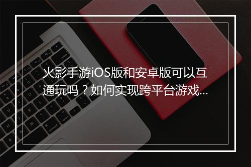 火影手游iOS版和安卓版可以互通玩吗？如何实现跨平台游戏？