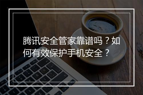 腾讯安全管家靠谱吗?如何有效保护手机安全?
