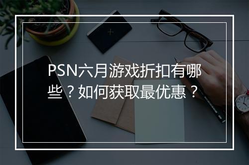 PSN六月游戏折扣有哪些？如何获取最优惠？