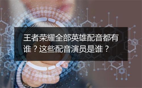 王者荣耀全部英雄配音都有谁？这些配音演员是谁？