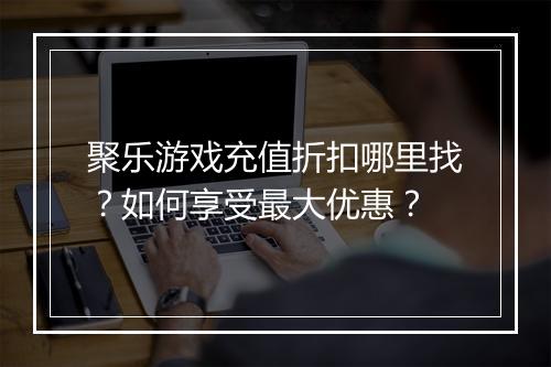 聚乐游戏充值折扣哪里找?如何享受最大优惠?