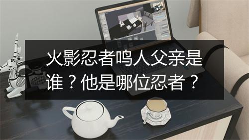 火影忍者鸣人父亲是谁？他是哪位忍者？