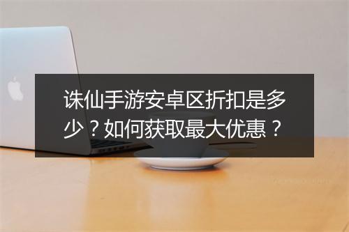诛仙手游安卓区折扣是多少？如何获取最大优惠？