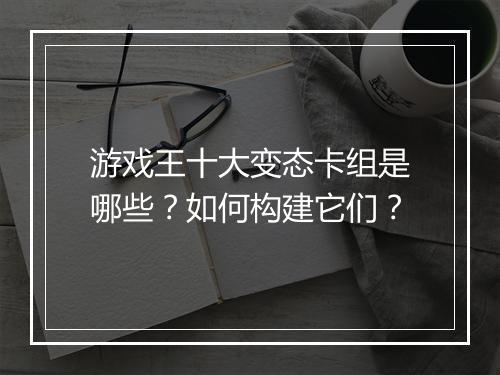 游戏王十大变态卡组是哪些？如何构建它们？