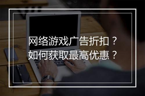 网络游戏广告折扣?如何获取最高优惠?