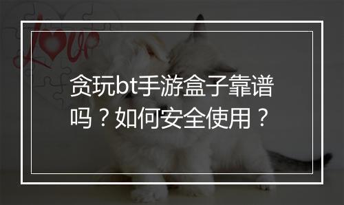 贪玩bt手游盒子靠谱吗?如何安全使用?