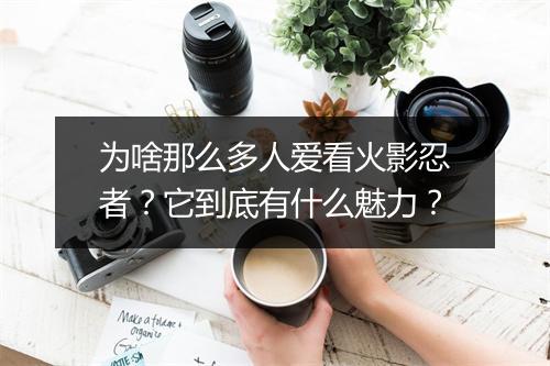 为啥那么多人爱看火影忍者？它到底有什么魅力？