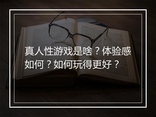 真人性游戏是啥？体验感如何？如何玩得更好？