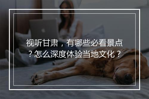 视听甘肃，有哪些必看景点？怎么深度体验当地文化？