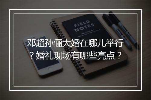 邓超孙俪大婚在哪儿举行?婚礼现场有哪些亮点?
