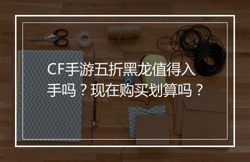 CF手游五折黑龙值得入手吗？现在购买划算吗？
