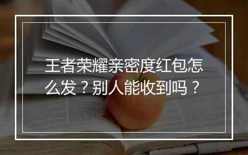王者荣耀亲密度红包怎么发？别人能收到吗？