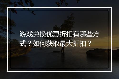 游戏兑换优惠折扣有哪些方式?如何获取最大折扣?